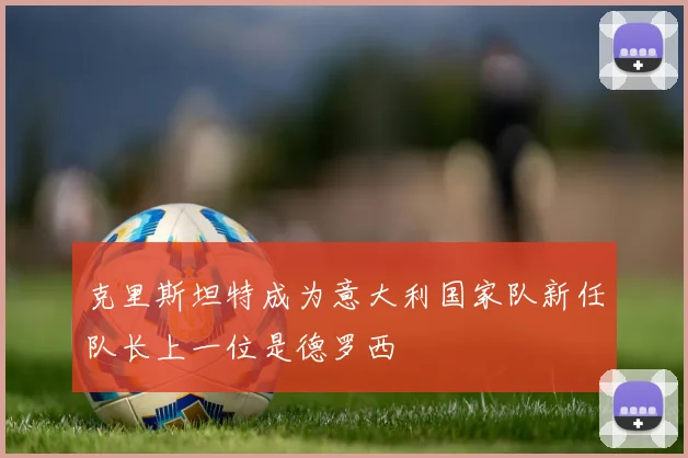 克里斯坦特成为意大利国家队新任队长上一位是德罗西