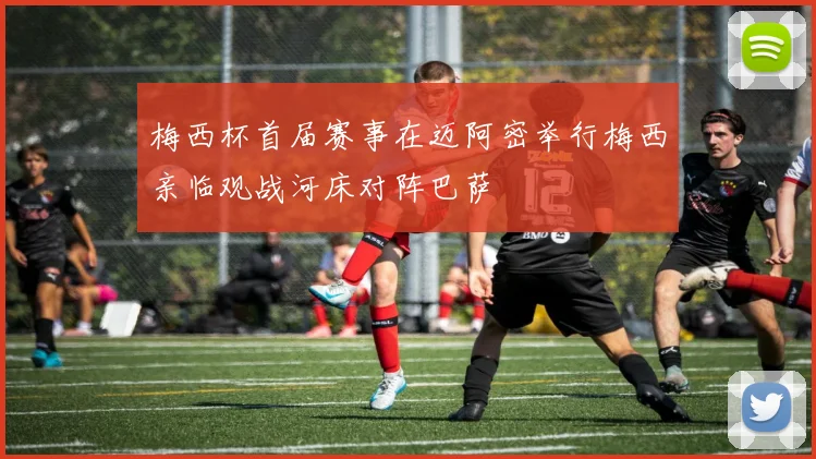 梅西杯首届赛事在迈阿密举行梅西亲临观战河床对阵巴萨