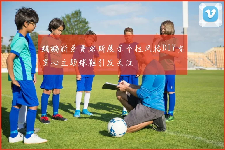 鹈鹕新秀费尔斯展示个性风格DIY克罗心主题球鞋引发关注