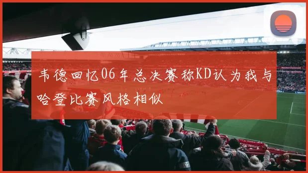 韦德回忆06年总决赛称KD认为我与哈登比赛风格相似