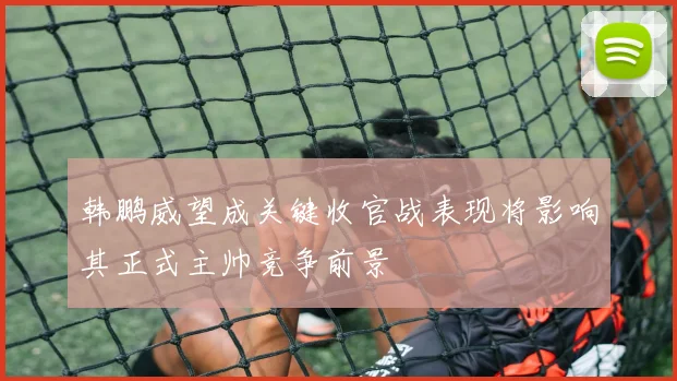 韩鹏威望成关键收官战表现将影响其正式主帅竞争前景