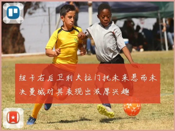 纽卡右后卫利夫拉门托未来悬而未决曼城对其表现出浓厚兴趣