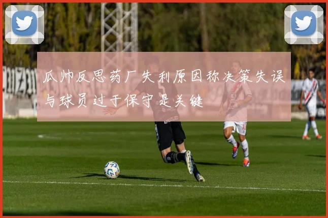 瓜帅反思药厂失利原因称决策失误与球员过于保守是关键