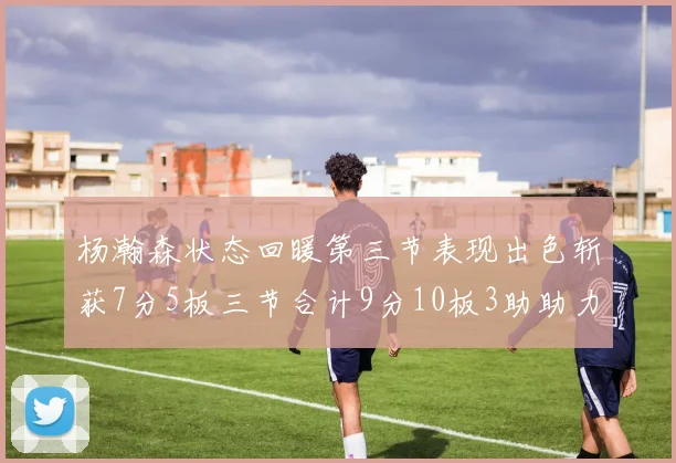 杨瀚森状态回暖第三节表现出色斩获7分5板三节合计9分10板3助助力球队反击
