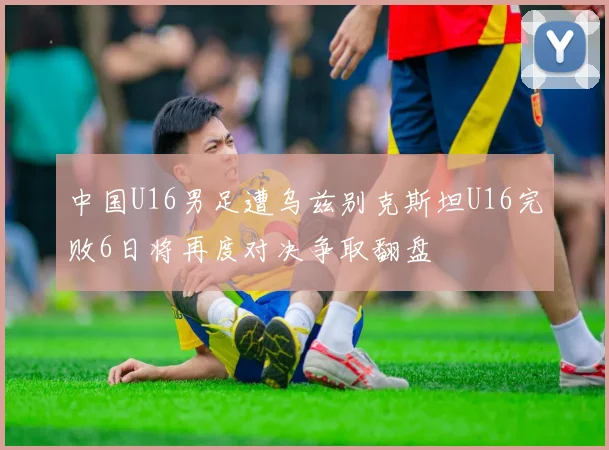 中国U16男足遭乌兹别克斯坦U16完败6日将再度对决争取翻盘