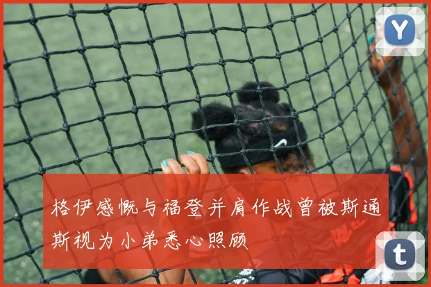 格伊感慨与福登并肩作战曾被斯通斯视为小弟悉心照顾