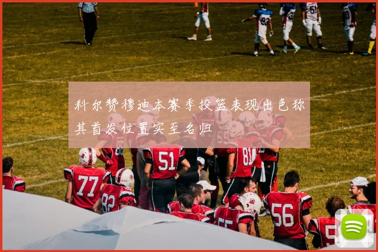 科尔赞穆迪本赛季投篮表现出色称其首发位置实至名归