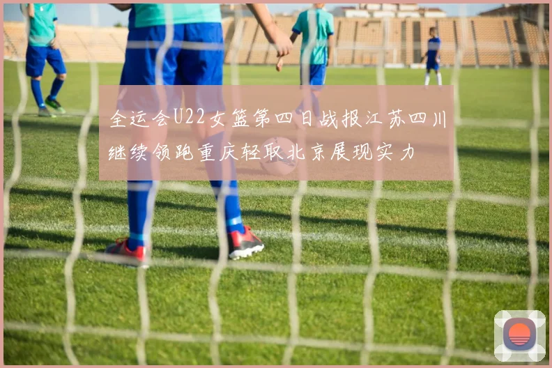 全运会U22女篮第四日战报江苏四川继续领跑重庆轻取北京展现实力
