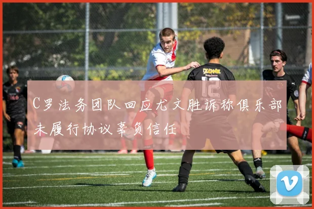 C罗法务团队回应尤文胜诉称俱乐部未履行协议辜负信任