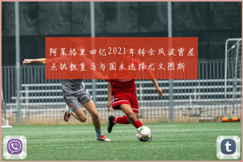 阿莱格里回忆2021年转会风波曾差点执教皇马与国米选择尤文图斯