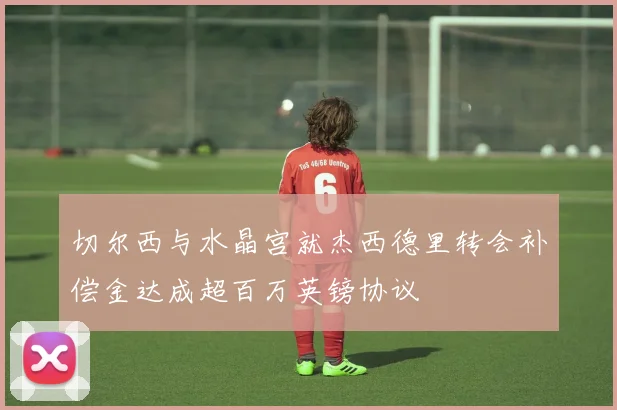 切尔西与水晶宫就杰西德里转会补偿金达成超百万英镑协议