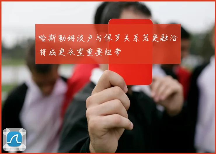 哈斯勒姆谈卢与保罗关系若更融洽将成更衣室重要纽带