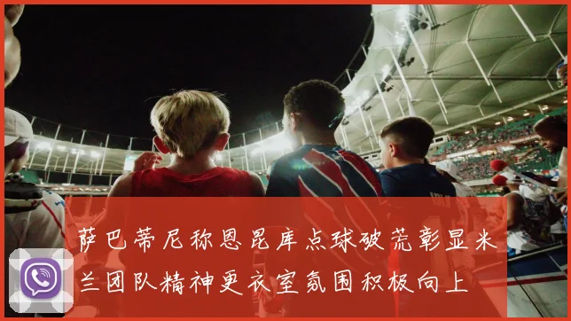萨巴蒂尼称恩昆库点球破荒彰显米兰团队精神更衣室氛围积极向上