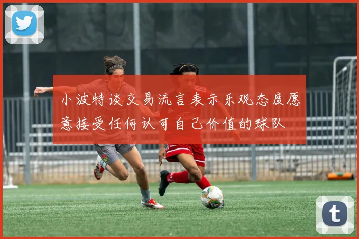 小波特谈交易流言表示乐观态度愿意接受任何认可自己价值的球队