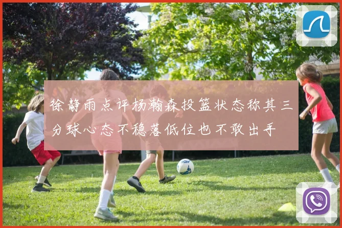 徐静雨点评杨瀚森投篮状态称其三分球心态不稳落低位也不敢出手