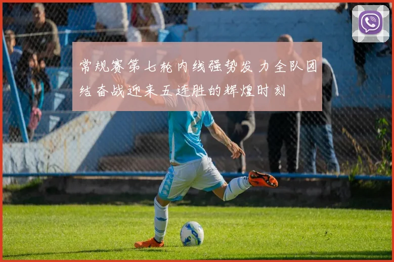 常规赛第七轮内线强势发力全队团结奋战迎来五连胜的辉煌时刻