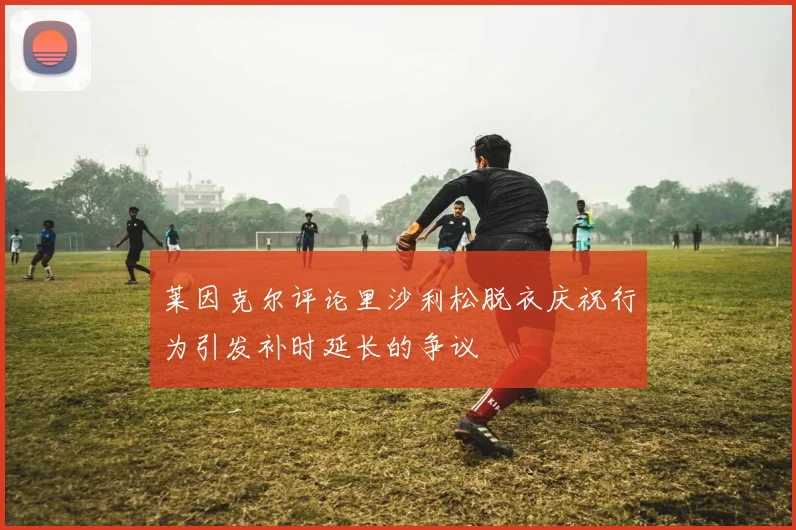 莱因克尔评论里沙利松脱衣庆祝行为引发补时延长的争议