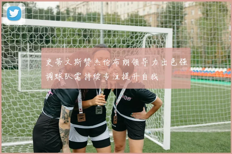 史蒂文斯赞杰伦布朗领导力出色强调球队需持续专注提升自我