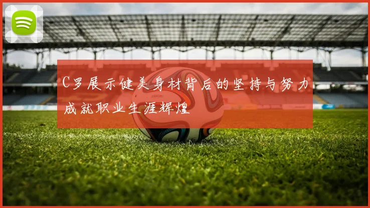 C罗展示健美身材背后的坚持与努力成就职业生涯辉煌
