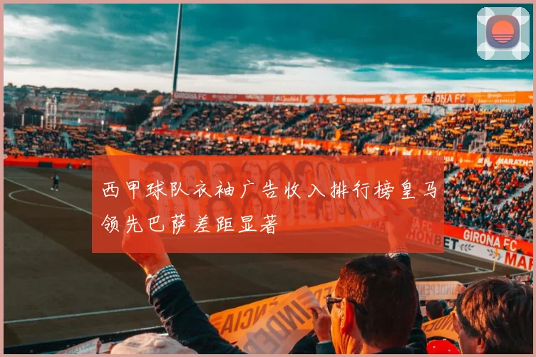 西甲球队衣袖广告收入排行榜皇马领先巴萨差距显著