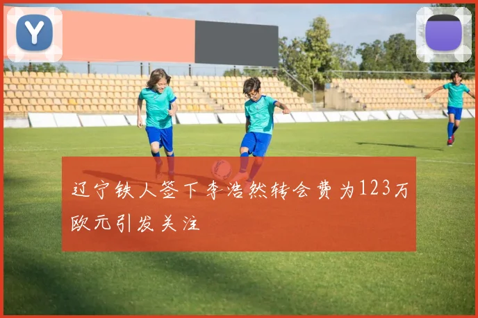 辽宁铁人签下李浩然转会费为123万欧元引发关注