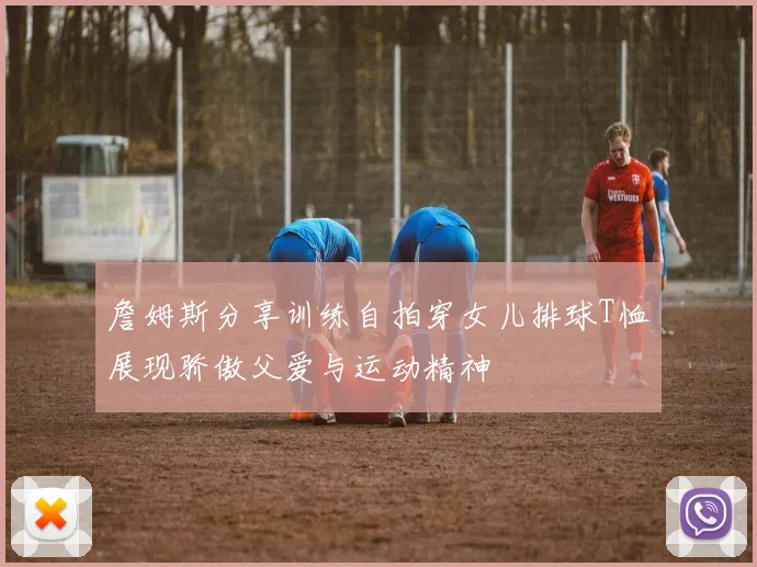 詹姆斯分享训练自拍穿女儿排球T恤展现骄傲父爱与运动精神