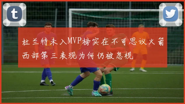 杜兰特未入MVP榜实在不可思议火箭西部第三表现为何仍被忽视