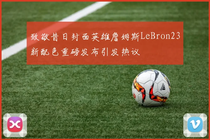 致敬昔日封面英雄詹姆斯LeBron23新配色重磅发布引发热议