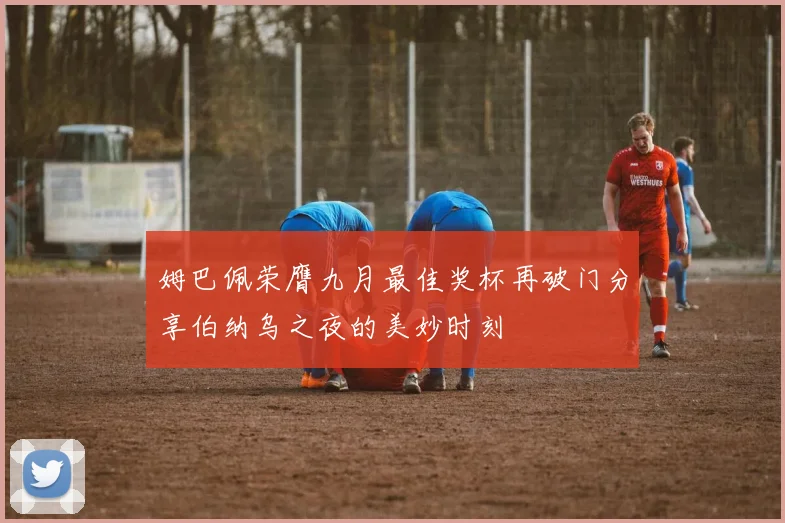 姆巴佩荣膺九月最佳奖杯再破门分享伯纳乌之夜的美妙时刻