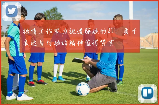 杨鸣工作室力挺遭驱逐的2T：勇于表达与行动的精神值得赞赏