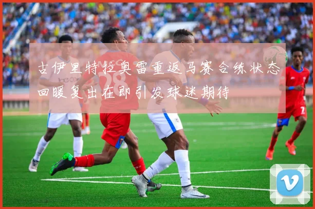 古伊里特拉奥雷重返马赛合练状态回暖复出在即引发球迷期待