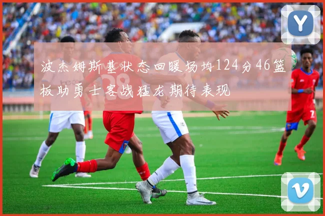 波杰姆斯基状态回暖场均124分46篮板助勇士客战猛龙期待表现